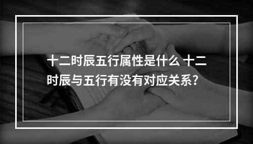 十二时辰五行属性是什么 十二时辰与五行有没有对应关系？