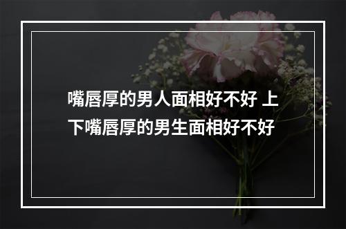 嘴唇厚的男人面相好不好 上下嘴唇厚的男生面相好不好