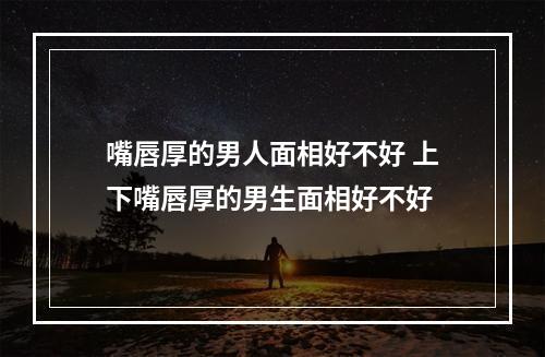 嘴唇厚的男人面相好不好 上下嘴唇厚的男生面相好不好