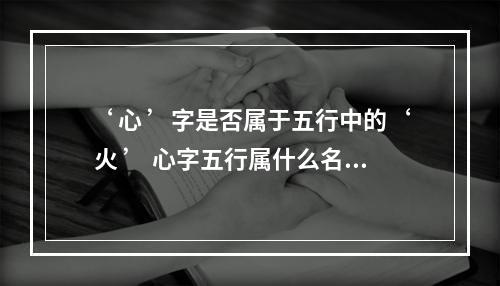 ‘ 心 ’字是否属于五行中的‘ 火 ’ 心字五行属什么名字