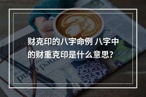 财克印的八字命例 八字中的财重克印是什么意思？