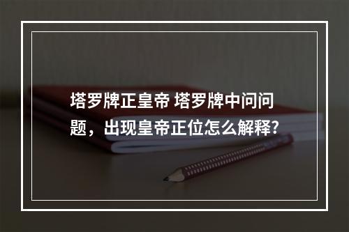 塔罗牌正皇帝 塔罗牌中问问题，出现皇帝正位怎么解释?