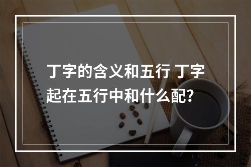 丁字的含义和五行 丁字起在五行中和什么配？