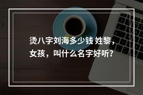 烫八字刘海多少钱 姓黎，女孩，叫什么名字好听？