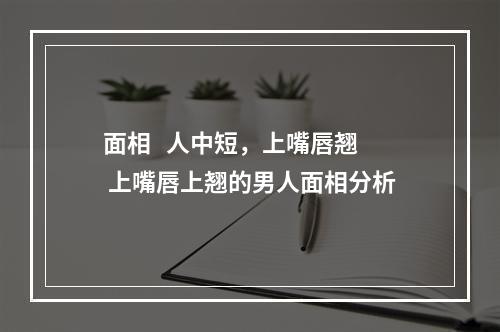 面相   人中短，上嘴唇翘 上嘴唇上翘的男人面相分析