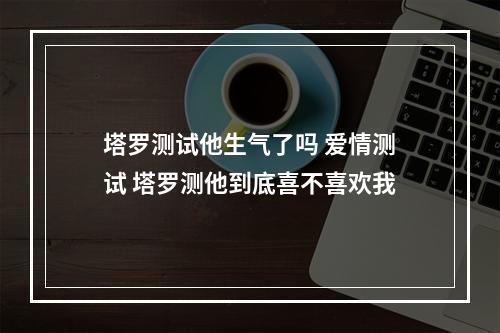 塔罗测试他生气了吗 爱情测试 塔罗测他到底喜不喜欢我