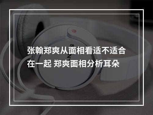 张翰郑爽从面相看适不适合在一起 郑爽面相分析耳朵
