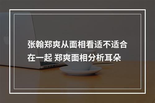 张翰郑爽从面相看适不适合在一起 郑爽面相分析耳朵