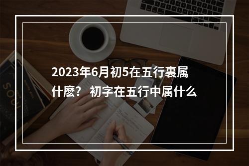 2023年6月初5在五行裏属什麽？ 初字在五行中属什么