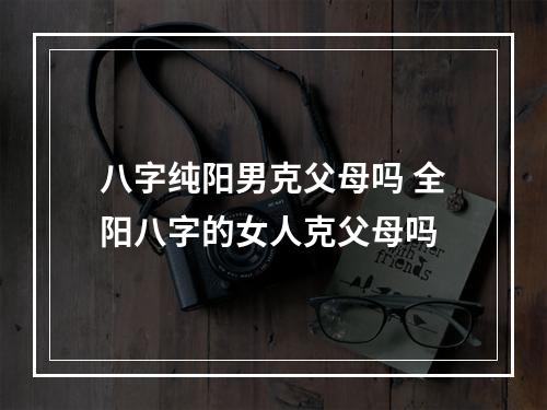 八字纯阳男克父母吗 全阳八字的女人克父母吗