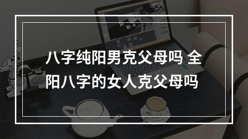 八字纯阳男克父母吗 全阳八字的女人克父母吗