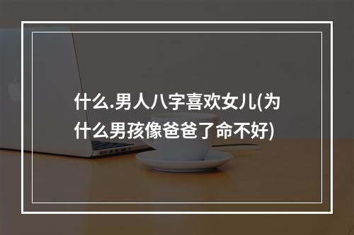 什么.男人八字喜欢女儿(为什么男孩像爸爸了命不好)
