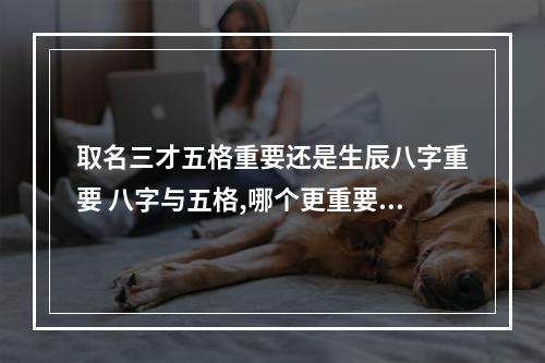 取名三才五格重要还是生辰八字重要 八字与五格,哪个更重要？