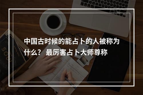 中国古时候的能占卜的人被称为什么？ 最厉害占卜大师尊称