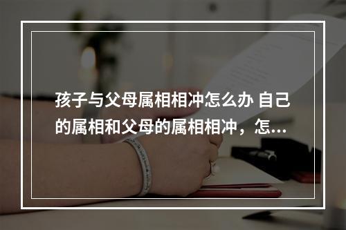 孩子与父母属相相冲怎么办 自己的属相和父母的属相相冲，怎么办