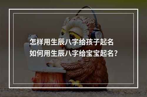 怎样用生辰八字给孩子起名 如何用生辰八字给宝宝起名？