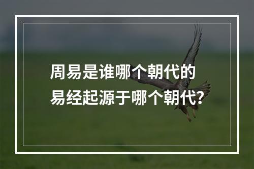 周易是谁哪个朝代的 易经起源于哪个朝代？