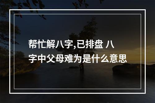 帮忙解八字,已排盘 八字中父母难为是什么意思
