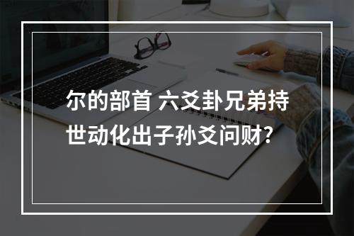 尔的部首 六爻卦兄弟持世动化出子孙爻问财?