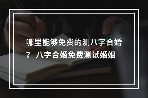 哪里能够免费的测八字合婚？ 八字合婚免费测试婚姻