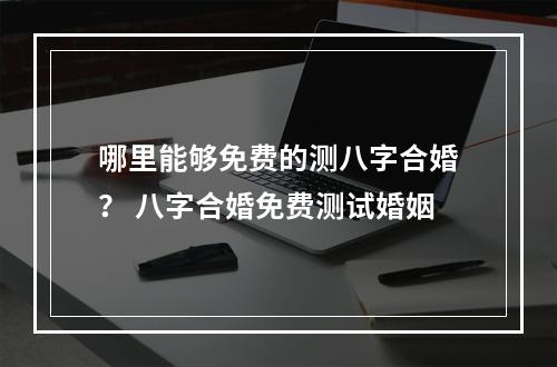 哪里能够免费的测八字合婚？ 八字合婚免费测试婚姻