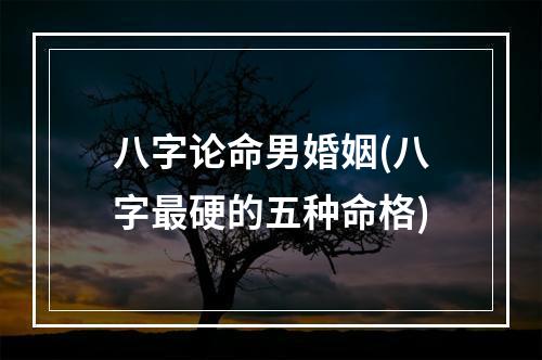 八字论命男婚姻(八字最硬的五种命格)