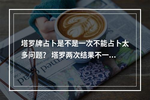 塔罗牌占卜是不是一次不能占卜太多问题？ 塔罗两次结果不一样
