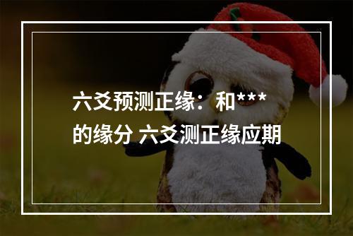 六爻预测正缘：和***的缘分 六爻测正缘应期