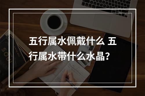 五行属水佩戴什么 五行属水带什么水晶？