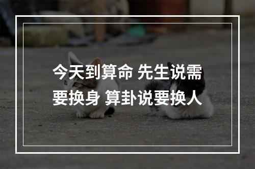 今天到算命 先生说需要换身 算卦说要换人