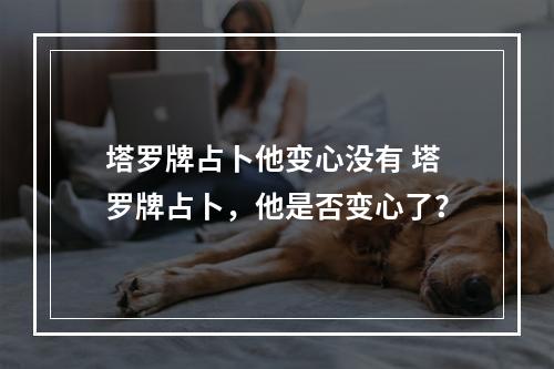 塔罗牌占卜他变心没有 塔罗牌占卜，他是否变心了？