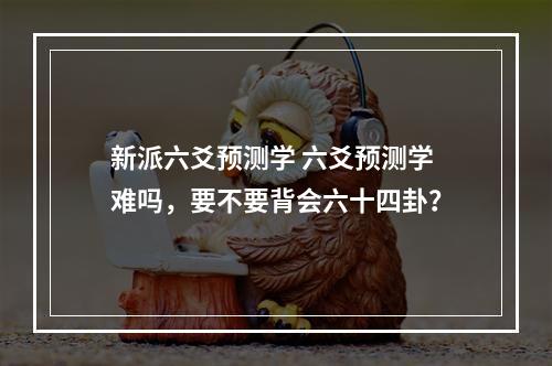 新派六爻预测学 六爻预测学难吗，要不要背会六十四卦？