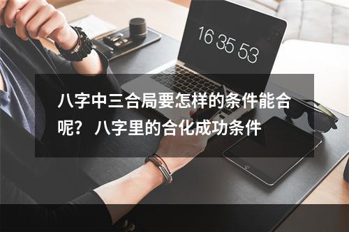 八字中三合局要怎样的条件能合呢？ 八字里的合化成功条件