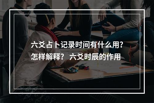 六爻占卜记录时间有什么用？怎样解释？ 六爻时辰的作用