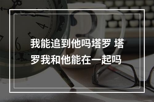 我能追到他吗塔罗 塔罗我和他能在一起吗