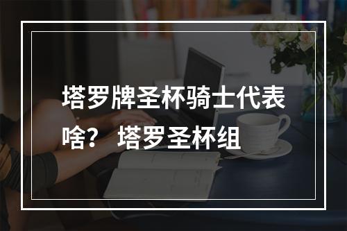 塔罗牌圣杯骑士代表啥？ 塔罗圣杯组
