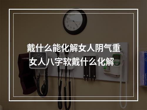 戴什么能化解女人阴气重 女人八字软戴什么化解