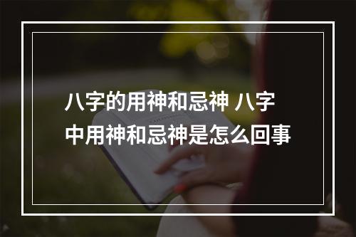 八字的用神和忌神 八字中用神和忌神是怎么回事