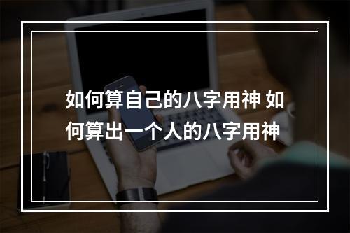 如何算自己的八字用神 如何算出一个人的八字用神