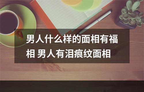 男人什么样的面相有福相 男人有泪痕纹面相
