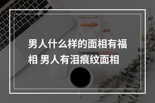 男人什么样的面相有福相 男人有泪痕纹面相