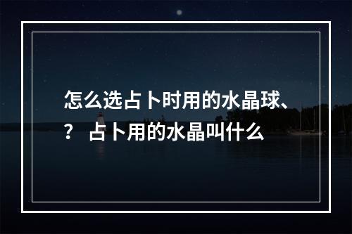 怎么选占卜时用的水晶球、？ 占卜用的水晶叫什么