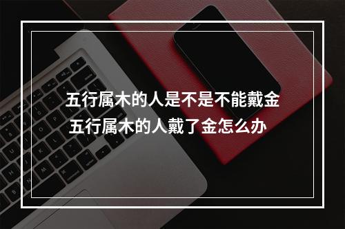 五行属木的人是不是不能戴金 五行属木的人戴了金怎么办
