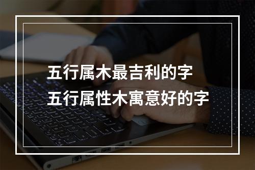 五行属木最吉利的字 五行属性木寓意好的字