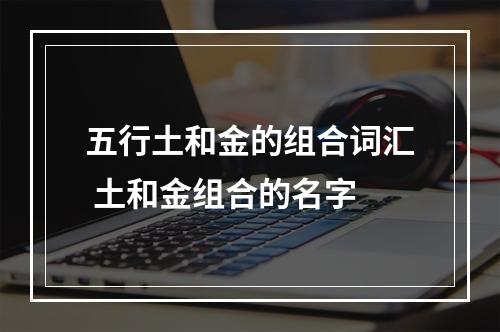 五行土和金的组合词汇 土和金组合的名字
