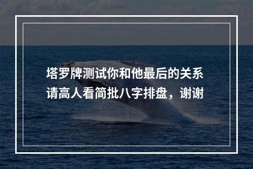 塔罗牌测试你和他最后的关系 请高人看简批八字排盘，谢谢