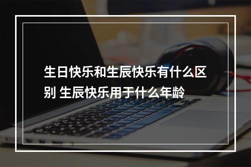 生日快乐和生辰快乐有什么区别 生辰快乐用于什么年龄