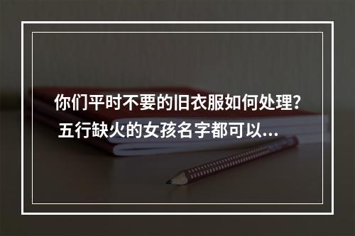 你们平时不要的旧衣服如何处理？ 五行缺火的女孩名字都可以有哪些字