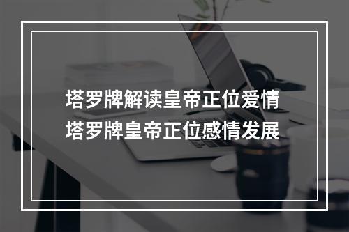 塔罗牌解读皇帝正位爱情 塔罗牌皇帝正位感情发展