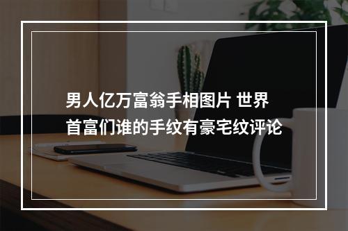 男人亿万富翁手相图片 世界首富们谁的手纹有豪宅纹评论